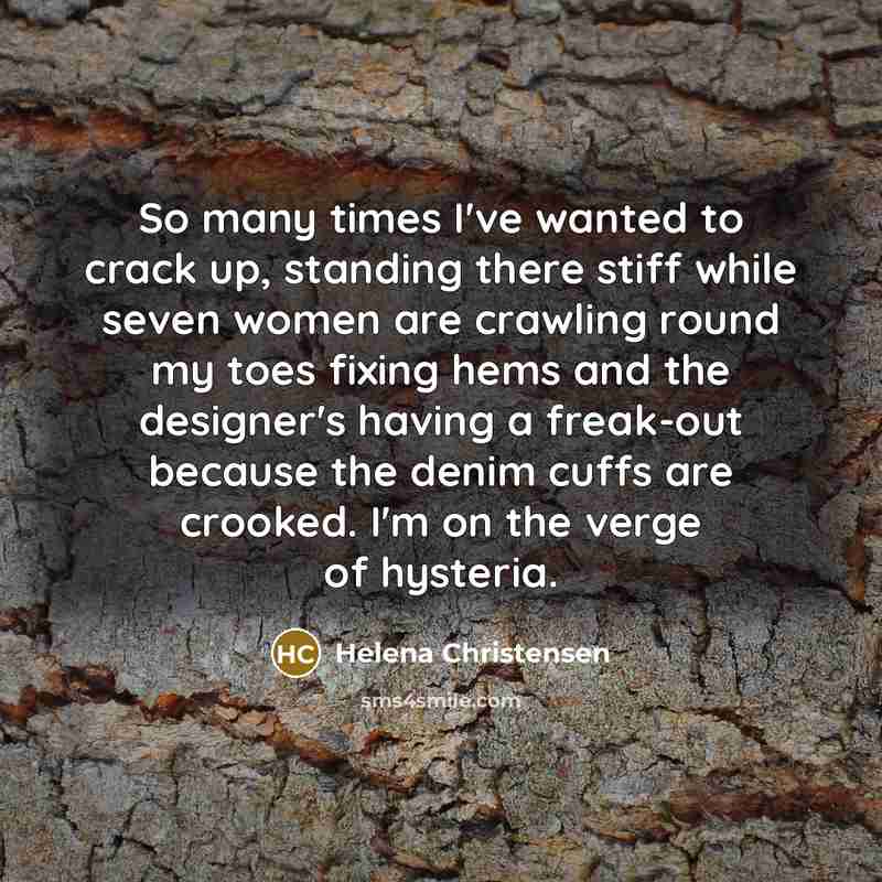 “So many times I've wanted to crack up, standing there stiff while seven women are crawling round my toes fixing hems and the designer's having a freak-out because the denim cuffs are crooked. I'm on the verge of hysteria.” quote by Helena Christensen