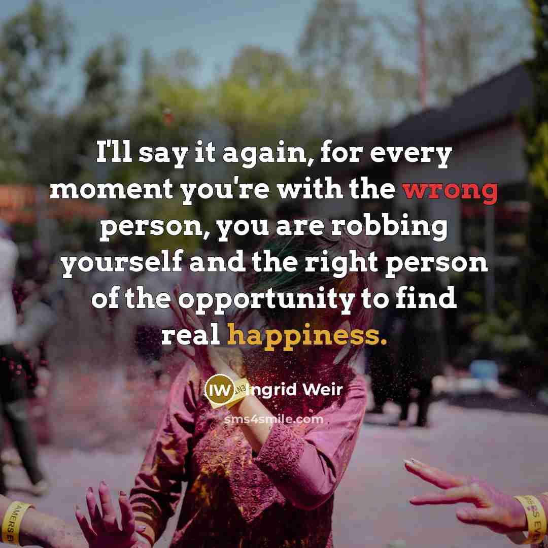 “I'll say it again, for every moment you're with the wrong person, you are robbing yourself and the right person of the opportunity to find real happiness.” quote by Ingrid Weir