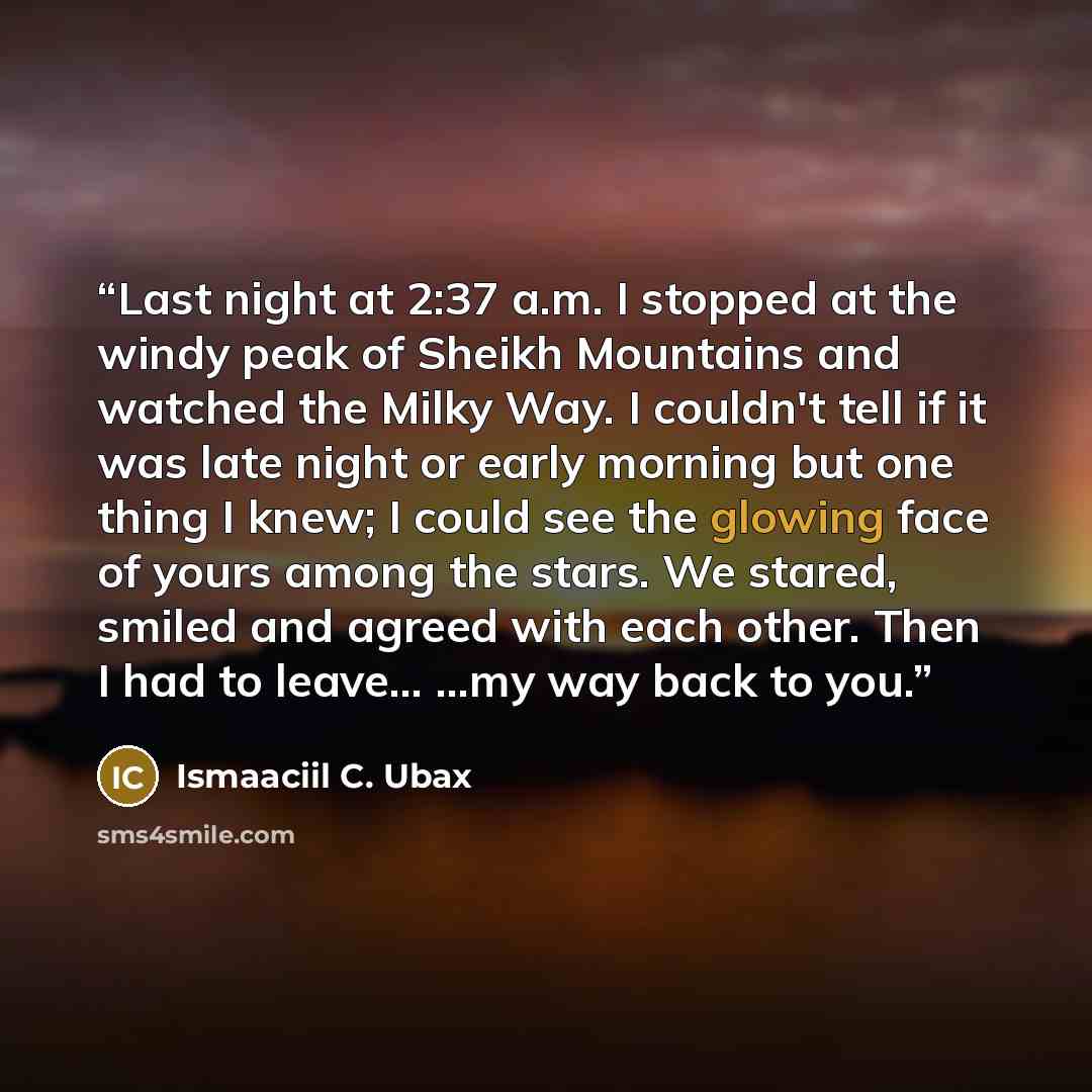 “Last night at 2:37 a.m. I stopped at the windy peak of Sheikh Mountains and watched the Milky Way. I couldn't tell if it was late night or early morning but one thing I knew; I could see the glowing face of yours among the stars. We stared, smiled and agreed with each other. Then I had to leave…” quote by Ismaaciil C. Ubax