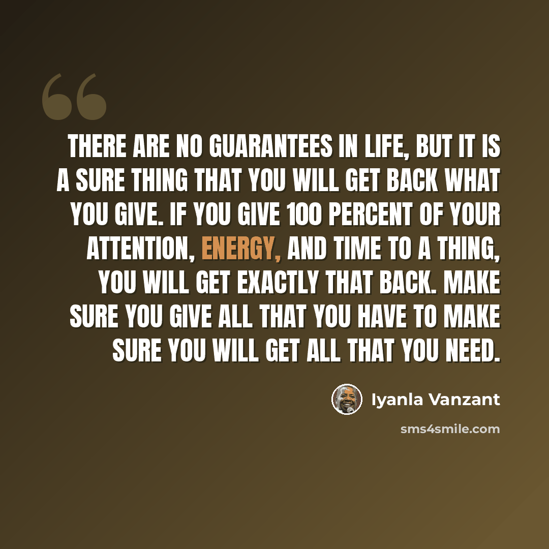 “There are no guarantees in life, but it is a sure thing that you will get back what you give. If you give 100 percent of your attention, energy, and time to a thing, you will get exactly that back. Make sure you give all that you have to make sure you will get all that you need.” quote by Iyanla Vanzant