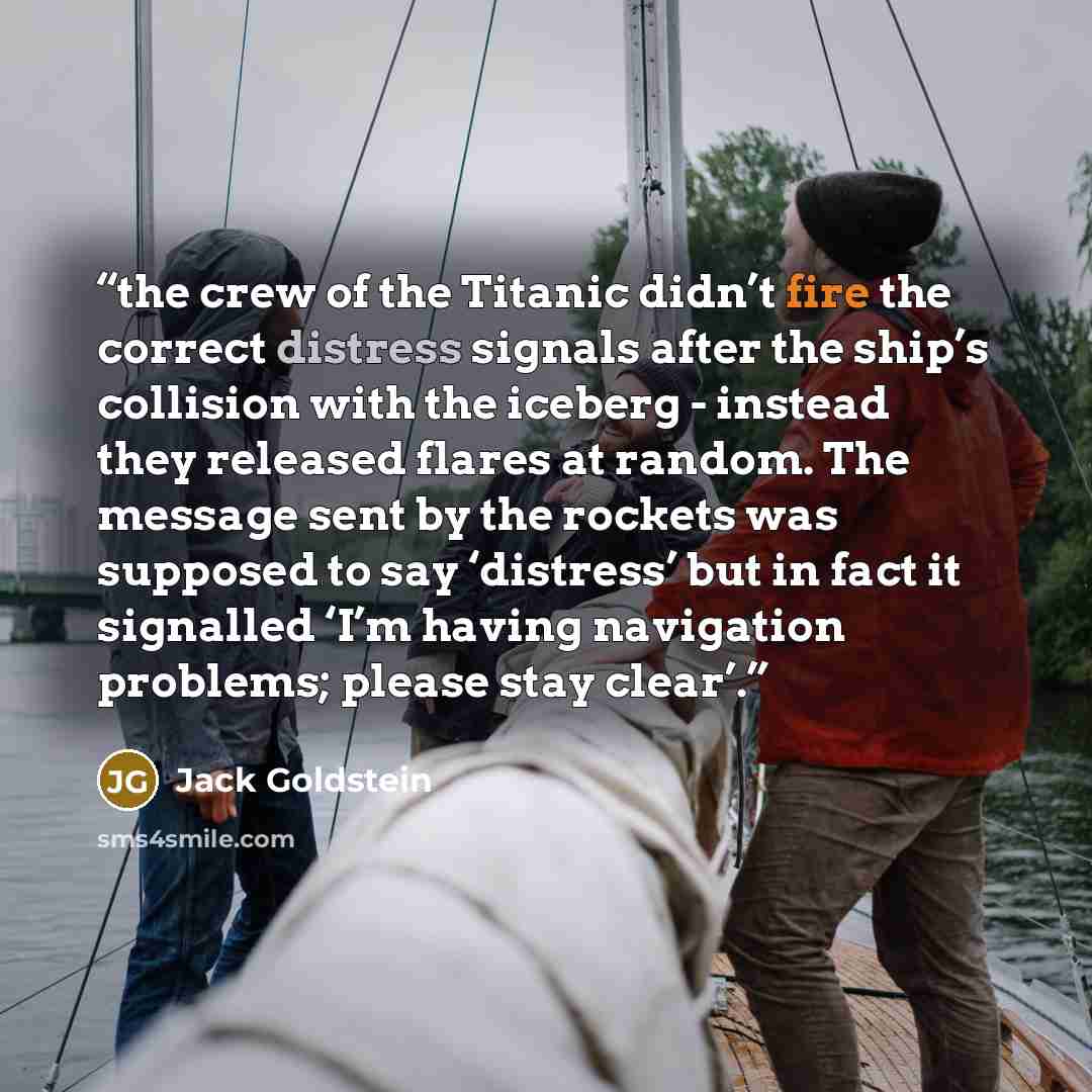 “the crew of the Titanic didn’t fire the correct distress signals after the ship’s collision with the iceberg - instead they released flares at random. The message sent by the rockets was supposed to say ‘distress’ but in fact it signalled ‘I’m having navigation problems; please stay clear’.” quote by Jack Goldstein