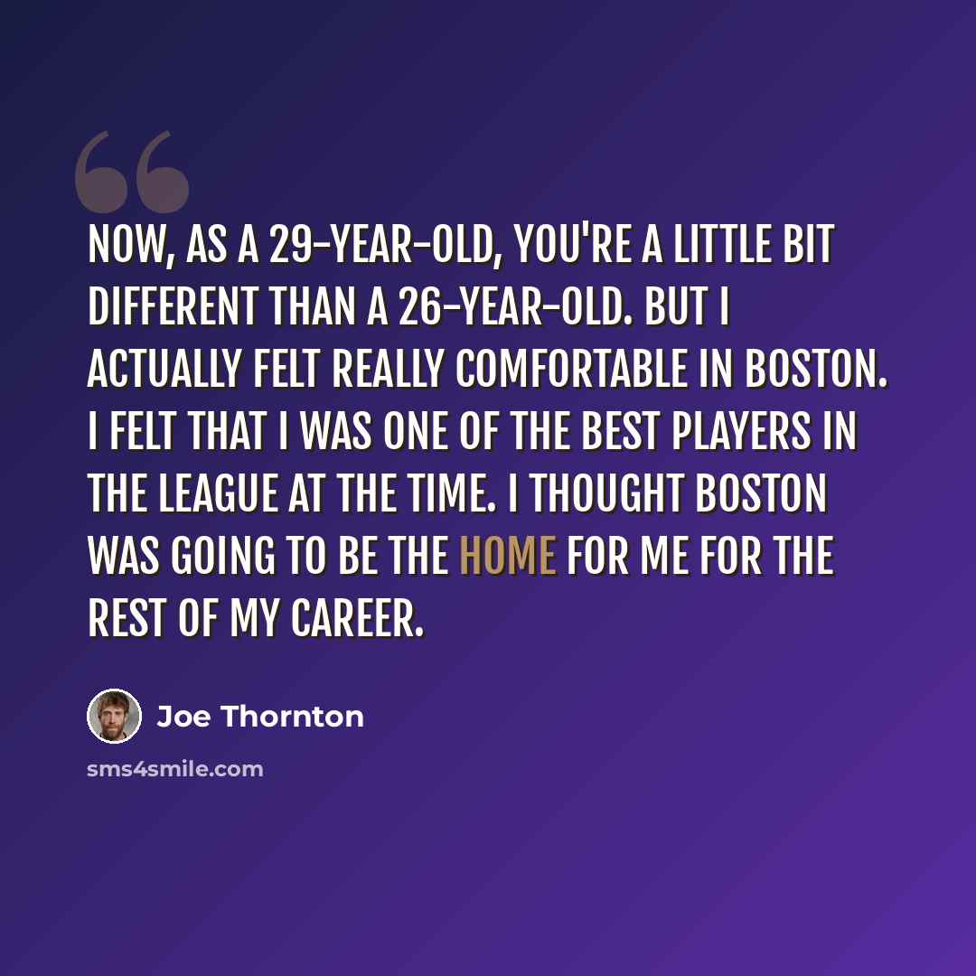“Now, as a 29-year-old, you're a little bit different than a 26-year-old. But I actually felt really comfortable in Boston. I felt that I was one of the best players in the league at the time. I thought Boston was going to be the home for me for the rest of my career.” quote by Joe Thornton