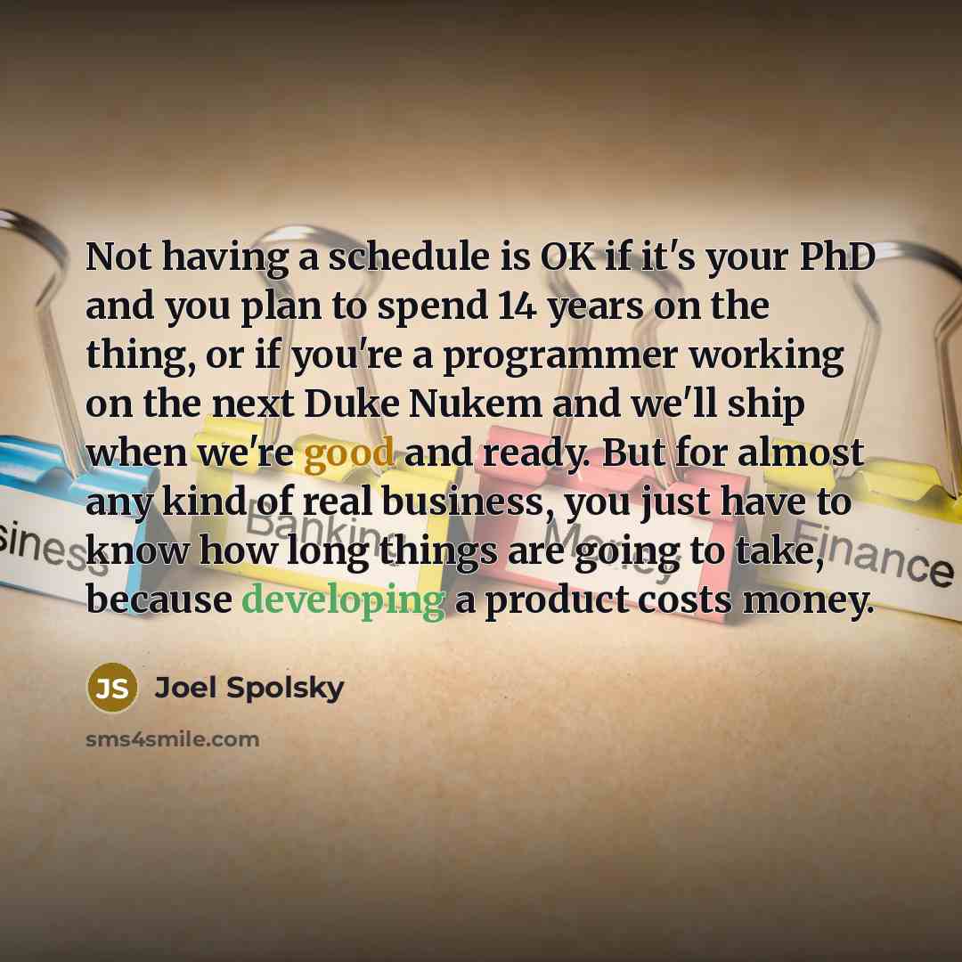 “Not having a schedule is OK if it's your PhD and you plan to spend 14 years on the thing, or if you're a programmer working on the next Duke Nukem and we'll ship when we're good and ready. But for almost any kind of real business, you just have to know how long things are going to take, because…” quote by Joel Spolsky