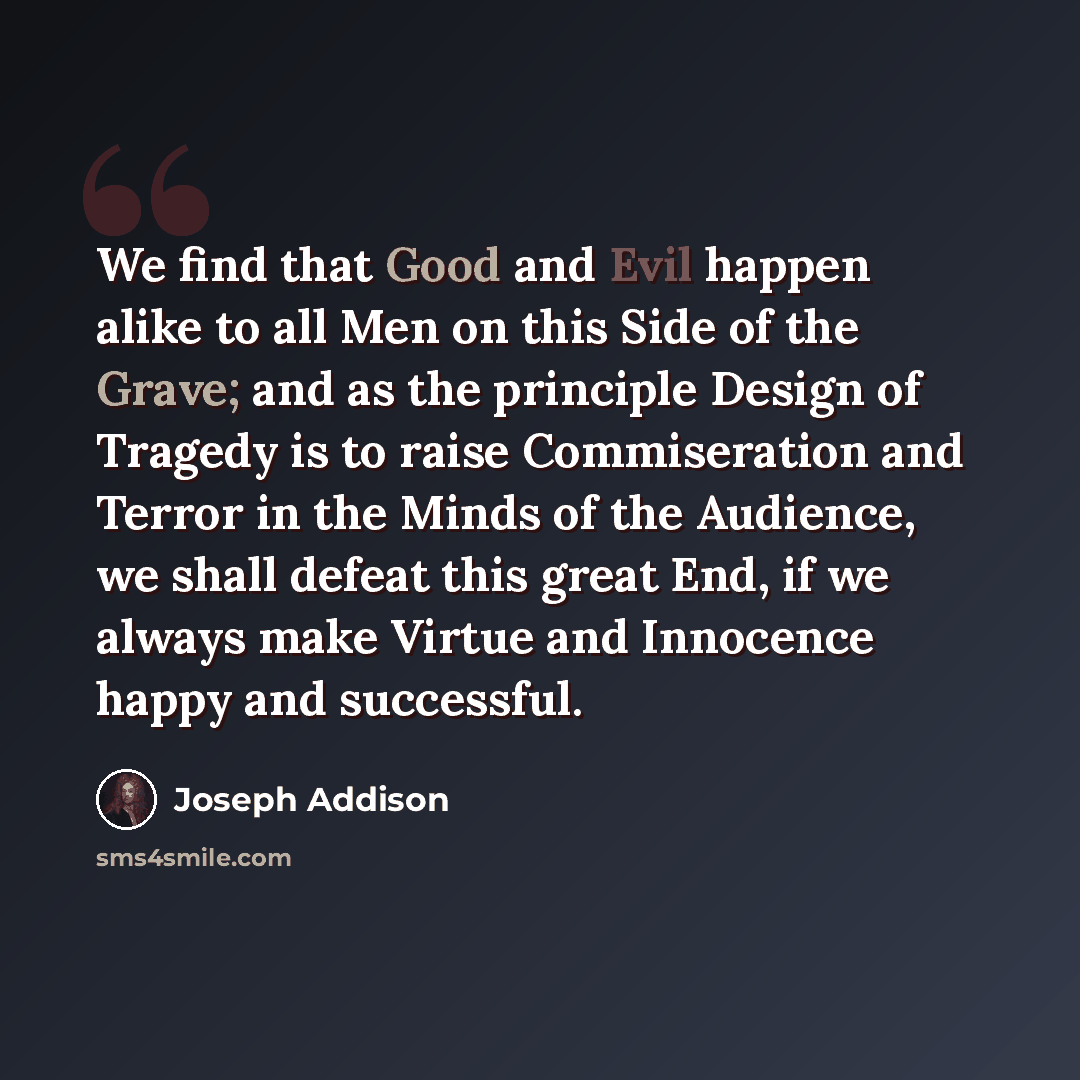 “We find that Good and Evil happen alike to all Men on this Side of the Grave; and as the principle Design of Tragedy is to raise Commiseration and Terror in the Minds of the Audience, we shall defeat this great End, if we always make Virtue and Innocence happy and successful.” quote by Joseph Addison