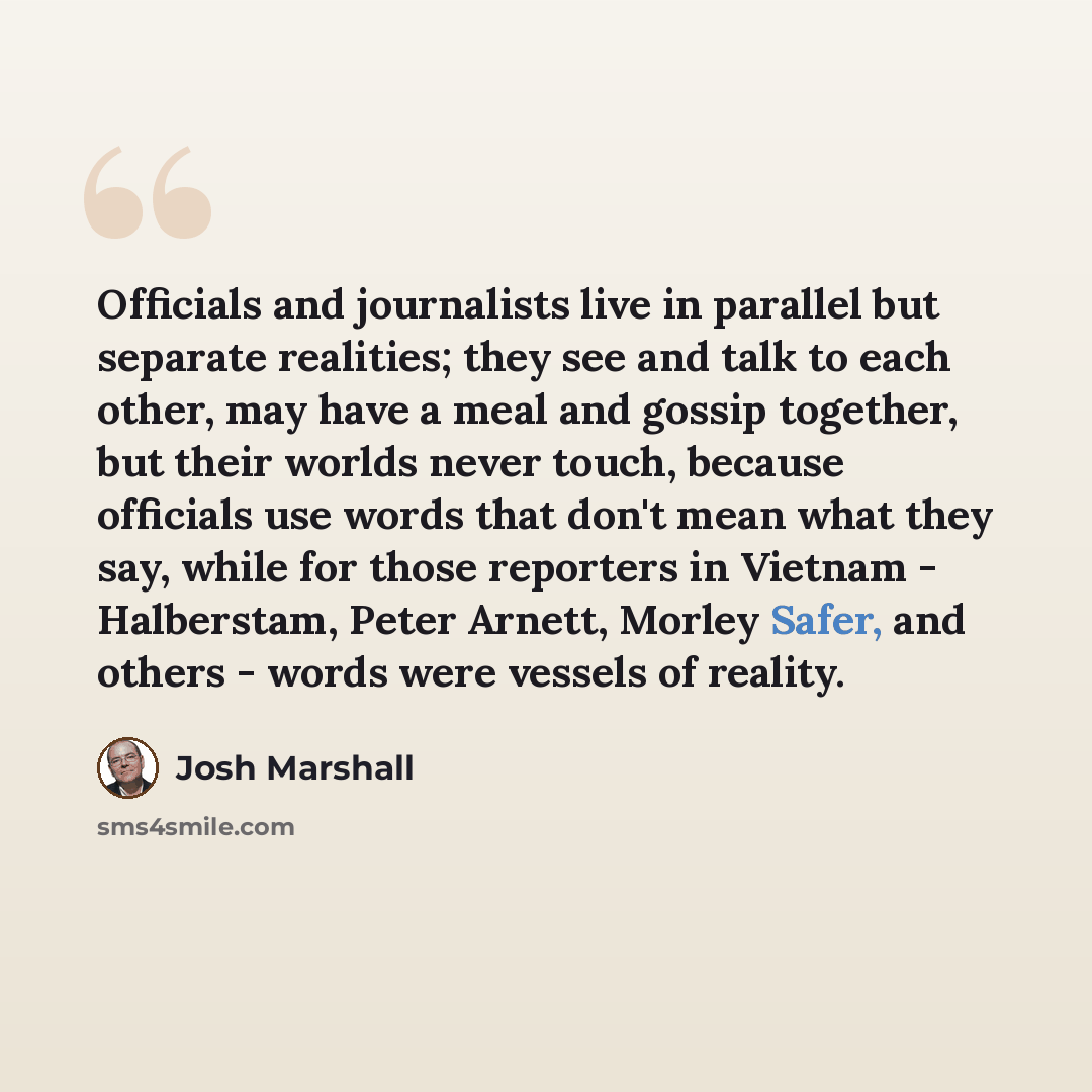“Officials and journalists live in parallel but separate realities; they see and talk to each other, may have a meal and gossip together, but their worlds never touch, because officials use words that don't mean what they say, while for those reporters in Vietnam - Halberstam, Peter Arnett, Morley…” quote by Josh Marshall