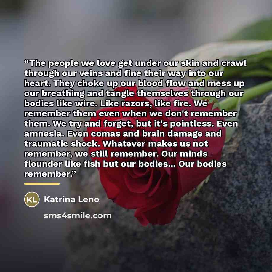 “The people we love get under our skin and crawl through our veins and fine their way into our heart. They choke up our blood flow and mess up our breathing and tangle themselves through our bodies like wire. Like razors, like fire. We remember them even when we don't remember them. We try and…” quote by Katrina Leno