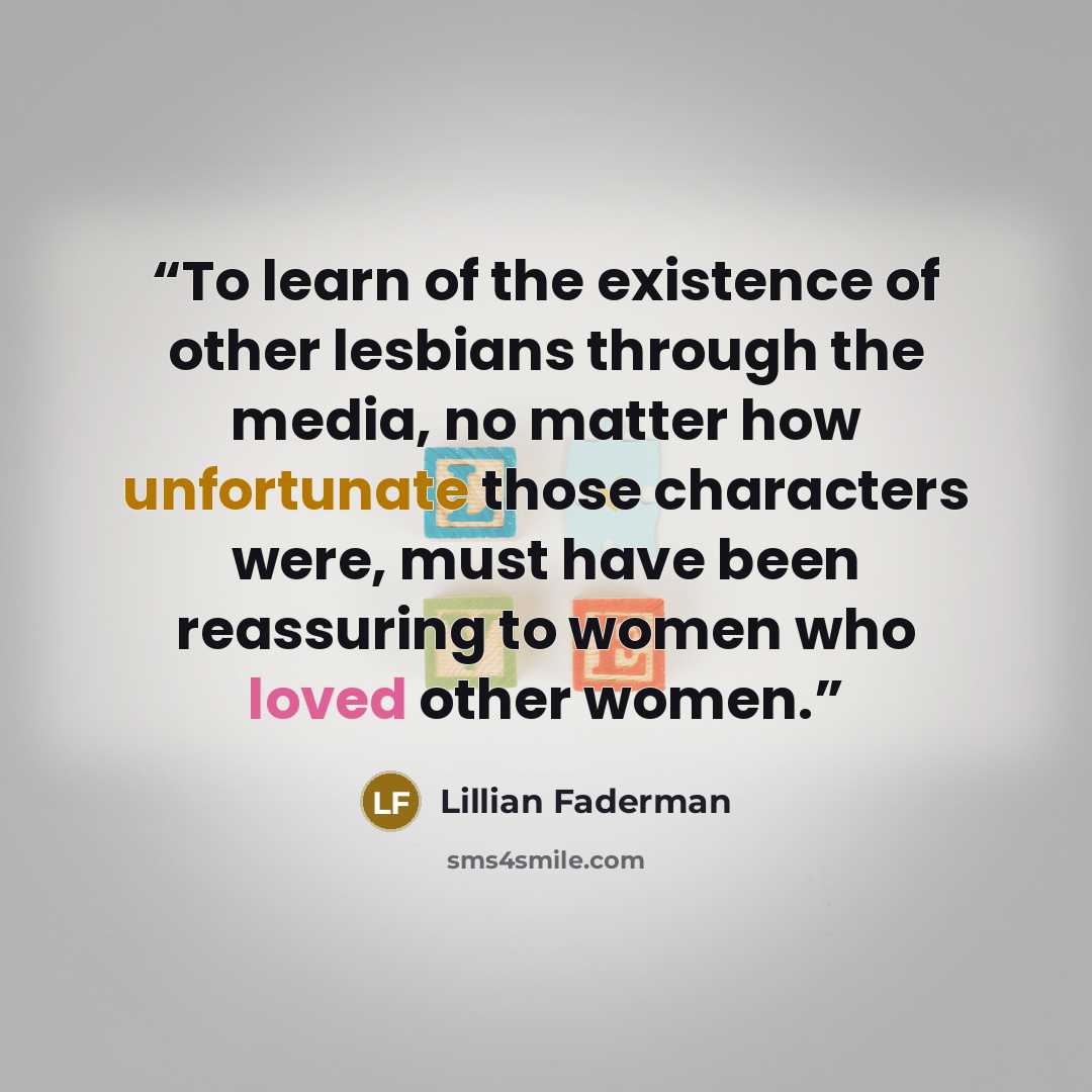 “To learn of the existence of other lesbians through the media, no matter how unfortunate those characters were, must have been reassuring to women who loved other women.” quote by Lillian Faderman