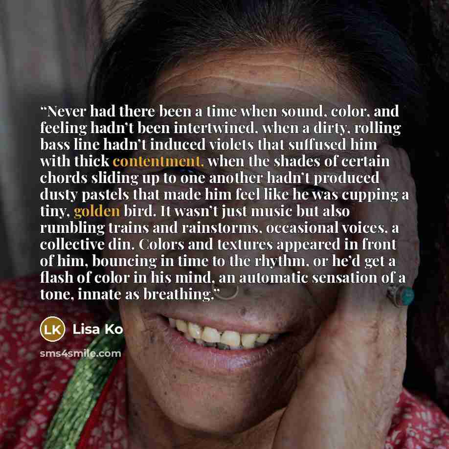 “Never had there been a time when sound, color, and feeling hadn’t been intertwined, when a dirty, rolling bass line hadn’t induced violets that suffused him with thick contentment, when the shades of certain chords sliding up to one another hadn’t produced dusty pastels that made him feel like he…” quote by Lisa Ko