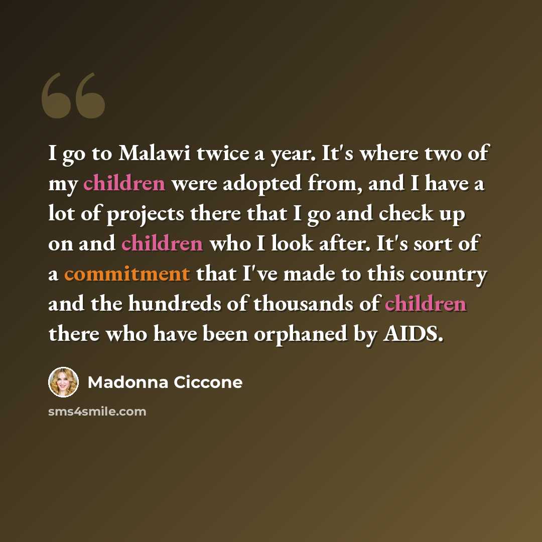 “I go to Malawi twice a year. It's where two of my children were adopted from, and I have a lot of projects there that I go and check up on and children who I look after. It's sort of a commitment that I've made to this country and the hundreds of thousands of children there who have been orphaned…” quote by Madonna Ciccone