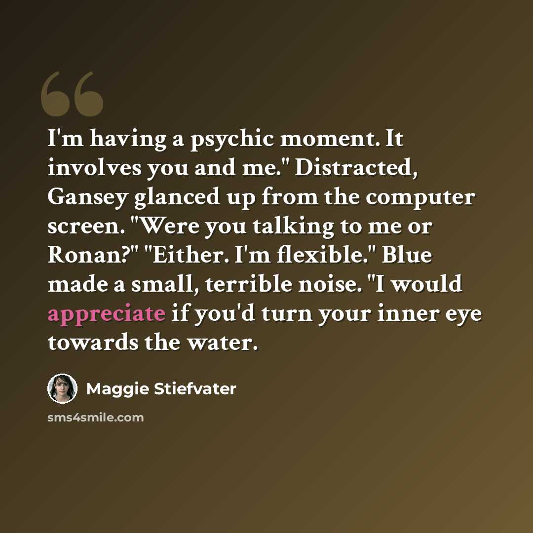 “I'm having a psychic moment. It involves you and me." Distracted, Gansey glanced up from the computer screen. "Were you talking to me or Ronan?" "Either. I'm flexible." Blue made a small, terrible noise. "I would appreciate if you'd turn your inner eye towards the water.” quote by Maggie Stiefvater
