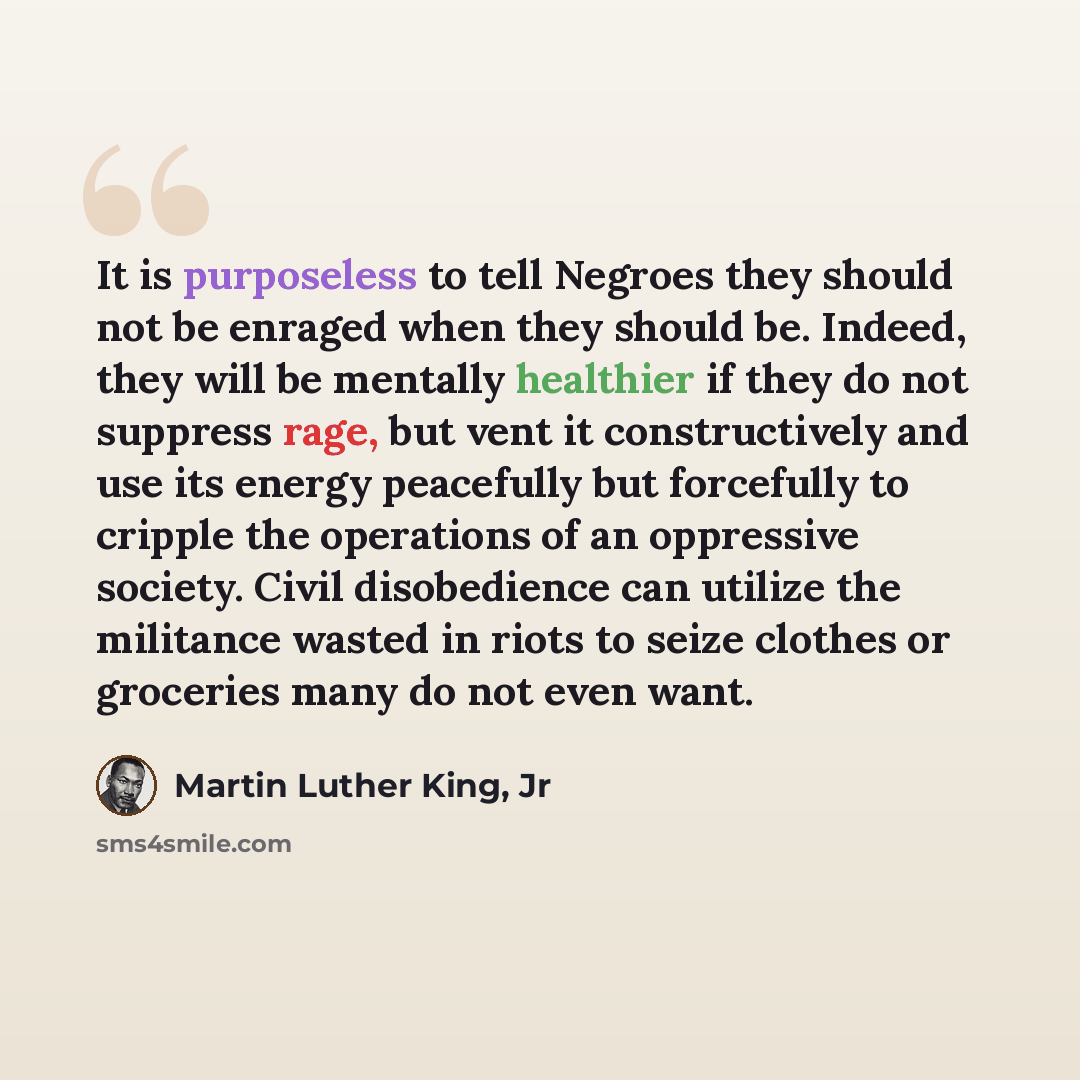 “It is purposeless to tell Negroes they should not be enraged when they should be. Indeed, they will be mentally healthier if they do not suppress rage, but vent it constructively and use its energy peacefully but forcefully to cripple the operations of an oppressive society. Civil disobedience can…” quote by Martin Luther King, Jr