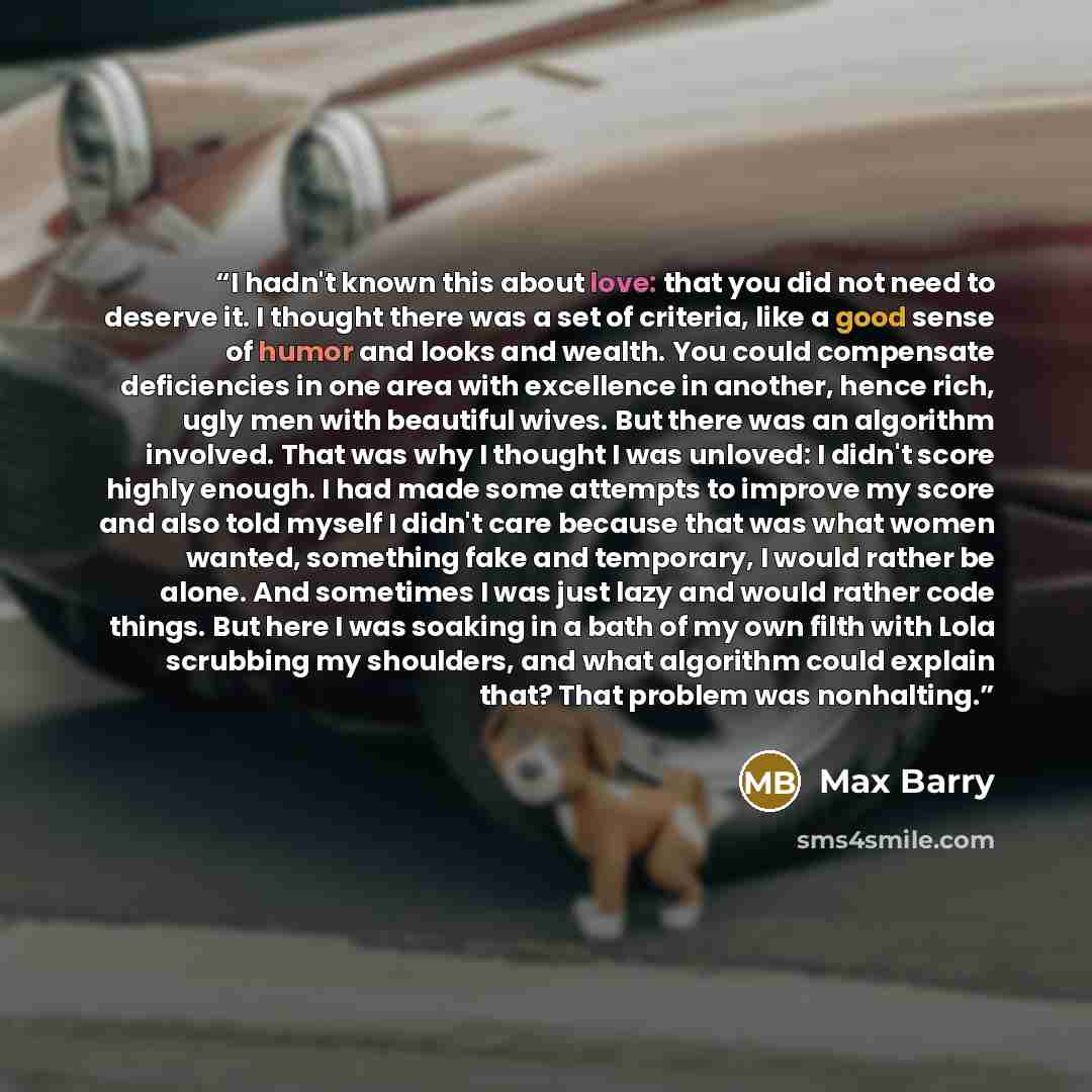 “I hadn't known this about love: that you did not need to deserve it. I thought there was a set of criteria, like a good sense of humor and looks and wealth. You could compensate deficiencies in one area with excellence in another, hence rich, ugly men with beautiful wives. But there was an…” quote by Max Barry