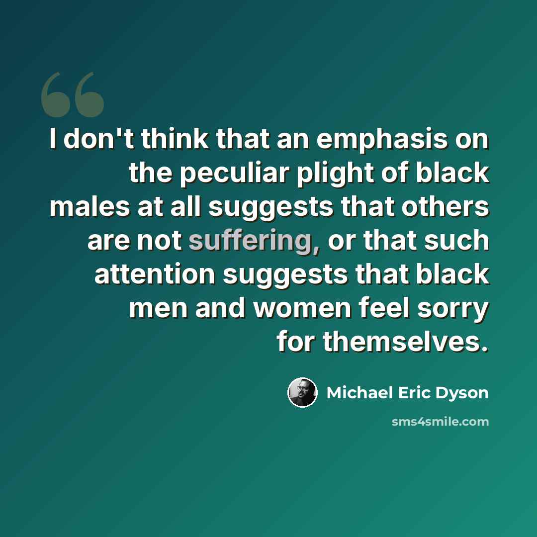 “I don't think that an emphasis on the peculiar plight of black males at all suggests that others are not suffering, or that such attention suggests that black men and women feel sorry for themselves.” quote by Michael Eric Dyson
