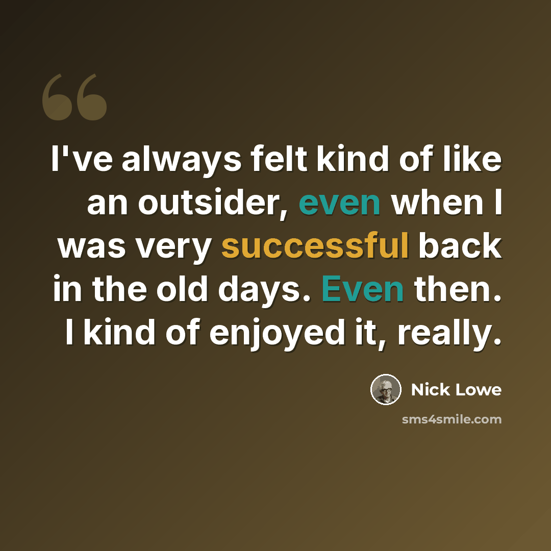 “I've always felt kind of like an outsider, even when I was very successful back in the old days. Even then. I kind of enjoyed it, really.” quote by Nick Lowe