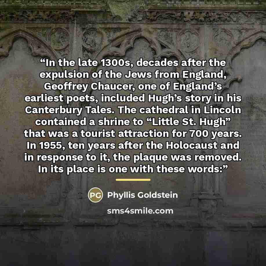 “In the late 1300s, decades after the expulsion of the Jews from England, Geoffrey Chaucer, one of England’s earliest poets, included Hugh’s story in his Canterbury Tales. The cathedral in Lincoln contained a shrine to “Little St. Hugh” that was a tourist attraction for 700 years. In 1955, ten…” quote by Phyllis Goldstein