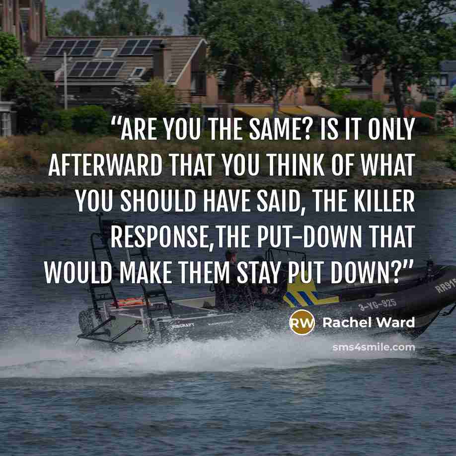 “Are you the same? Is it only afterward that you think of what you should have said, the killer response,the put-down that would make them stay put down?” quote by Rachel Ward
