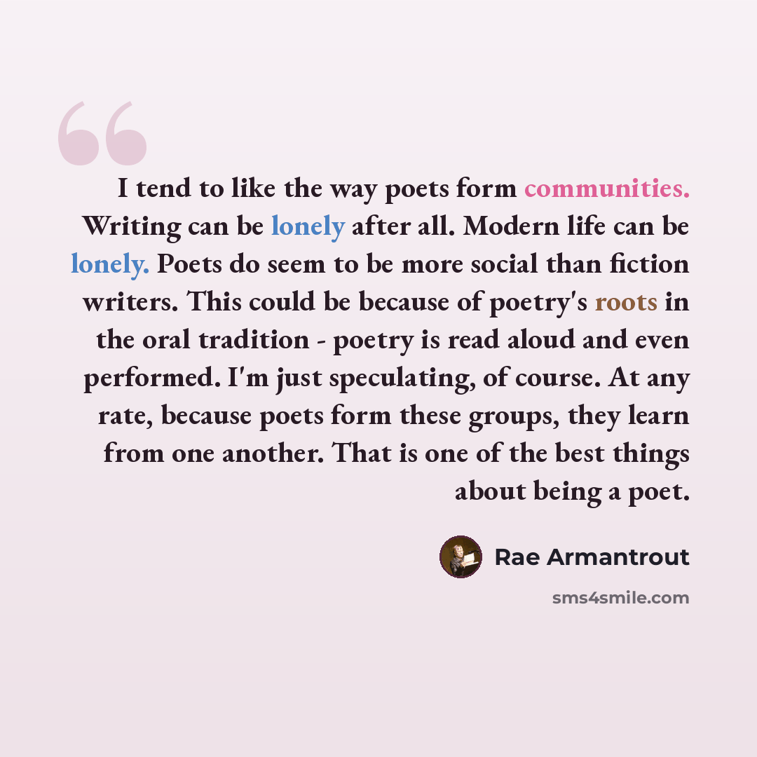 “I tend to like the way poets form communities. Writing can be lonely after all. Modern life can be lonely. Poets do seem to be more social than fiction writers. This could be because of poetry's roots in the oral tradition - poetry is read aloud and even performed. I'm just speculating, of course…” quote by Rae Armantrout
