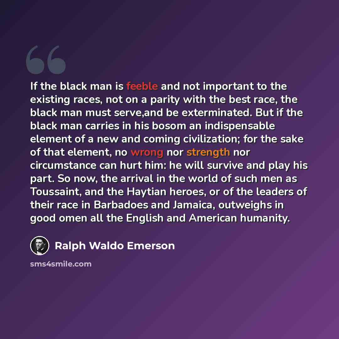 “If the black man is feeble and not important to the existing races, not on a parity with the best race, the black man must serve,and be exterminated. But if the black man carries in his bosom an indispensable element of a new and coming civilization; for the sake of that element, no wrong nor…” quote by Ralph Waldo Emerson