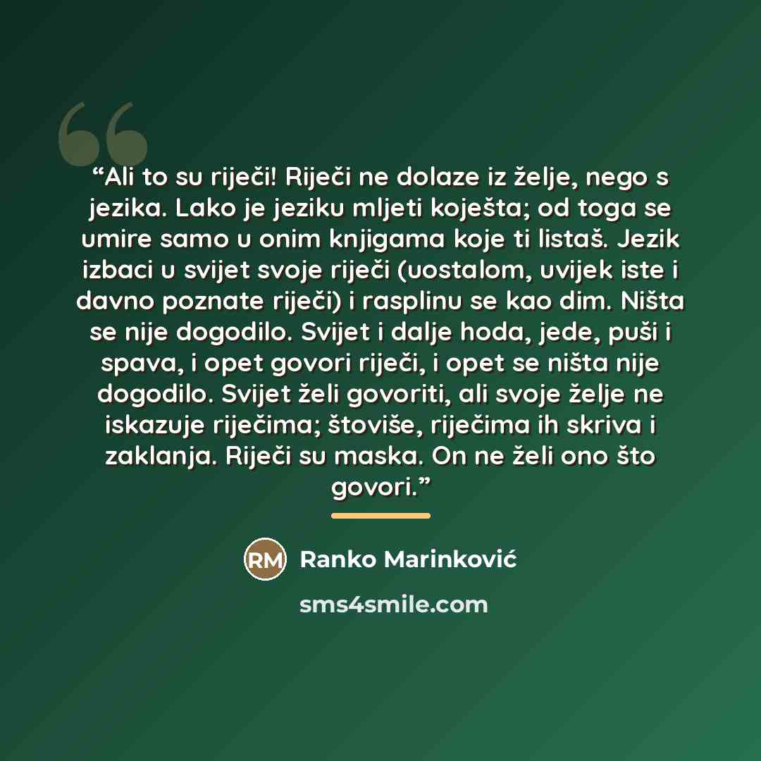 “Ali to su riječi! Riječi ne dolaze iz želje, nego s jezika. Lako je jeziku mljeti koješta; od toga se umire samo u onim knjigama koje ti listaš. Jezik izbaci u svijet svoje riječi (uostalom, uvijek iste i davno poznate riječi) i rasplinu se kao dim. Ništa se nije dogodilo. Svijet i dalje hoda…” quote by Ranko Marinković