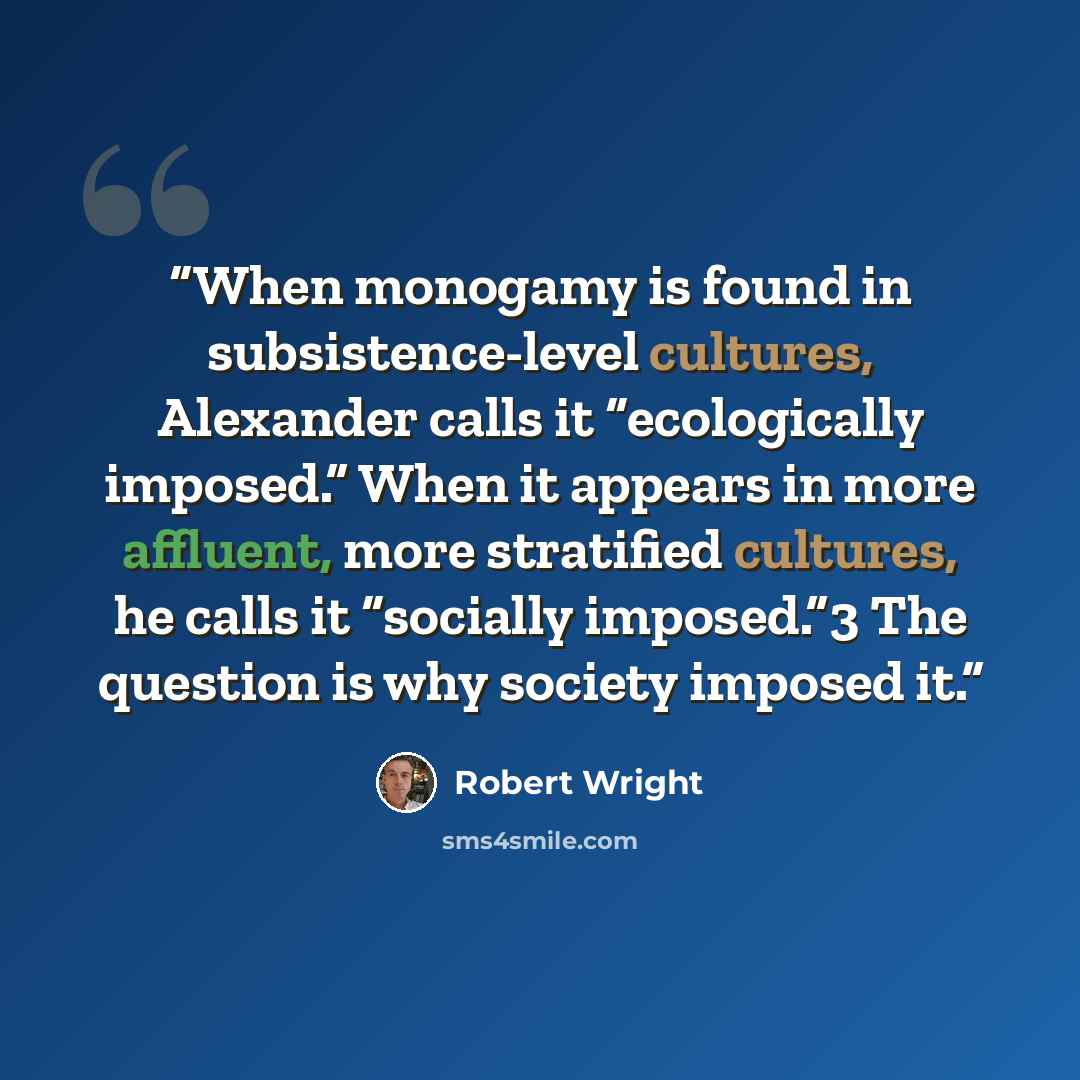 “When monogamy is found in subsistence-level cultures, Alexander calls it “ecologically imposed.” When it appears in more affluent, more stratified cultures, he calls it “socially imposed.”3 The question is why society imposed it.” quote by Robert Wright