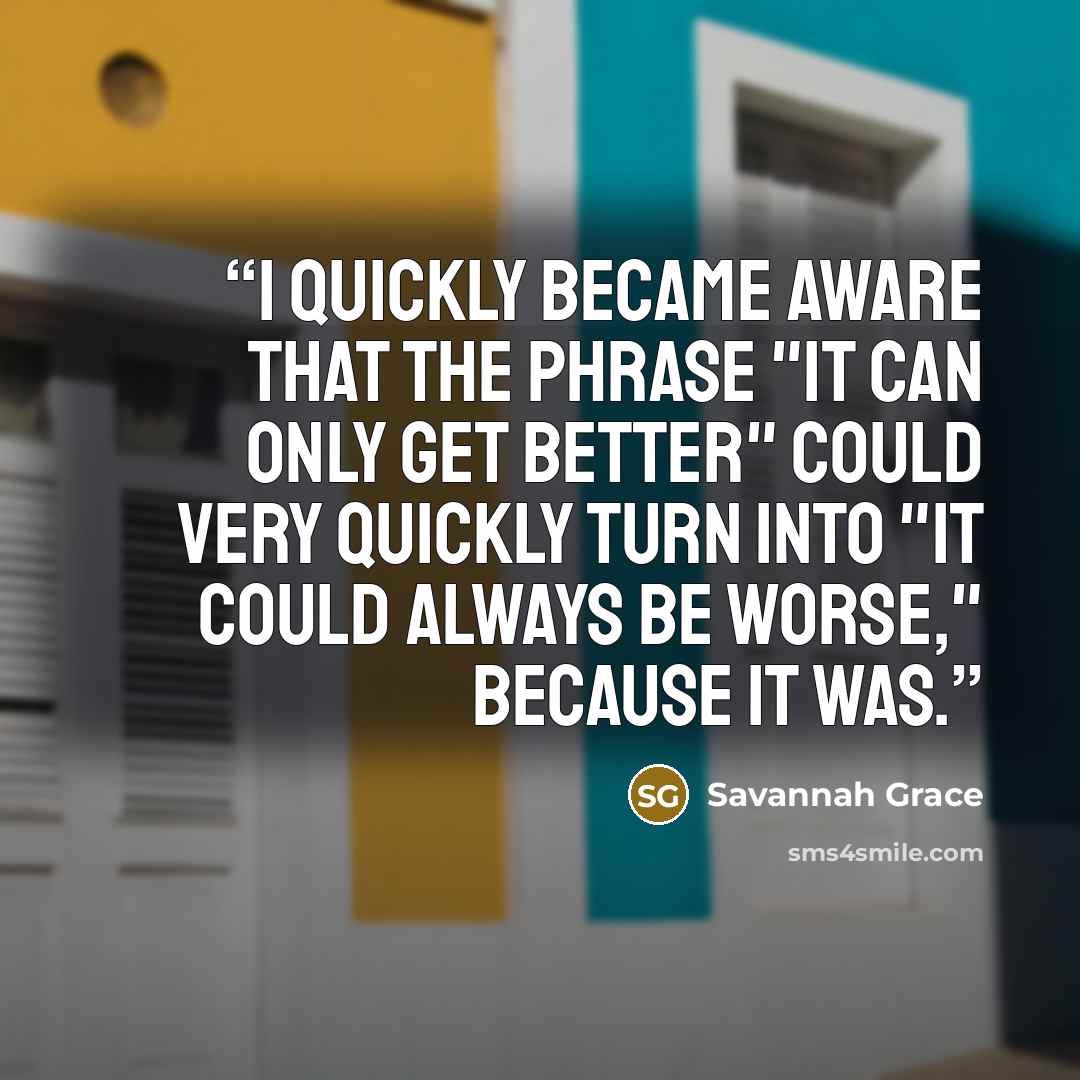 “I quickly became aware that the phrase "it can only get better" could very quickly turn into "it could always be worse," because it was.” quote by Savannah Grace