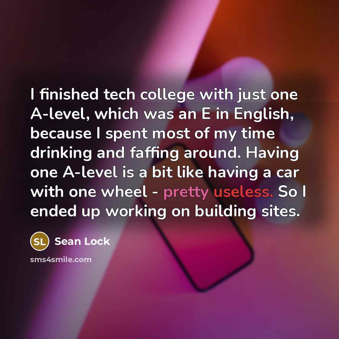 “I finished tech college with just one A-level, which was an E in English, because I spent most of my time drinking and faffing around. Having one A-level is a bit like having a car with one wheel - pretty useless. So I ended up working on building sites.” quote by Sean Lock