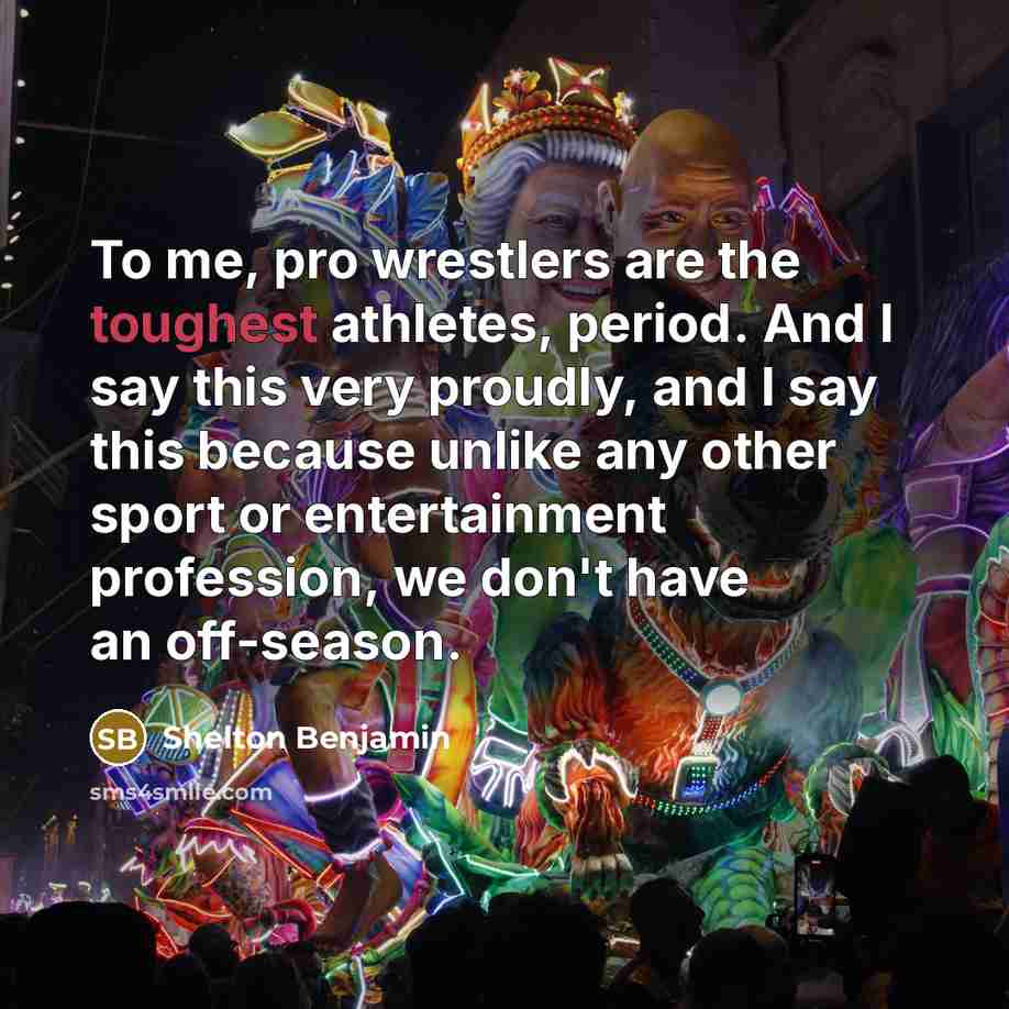 “To me, pro wrestlers are the toughest athletes, period. And I say this very proudly, and I say this because unlike any other sport or entertainment profession, we don't have an off-season.” quote by Shelton Benjamin