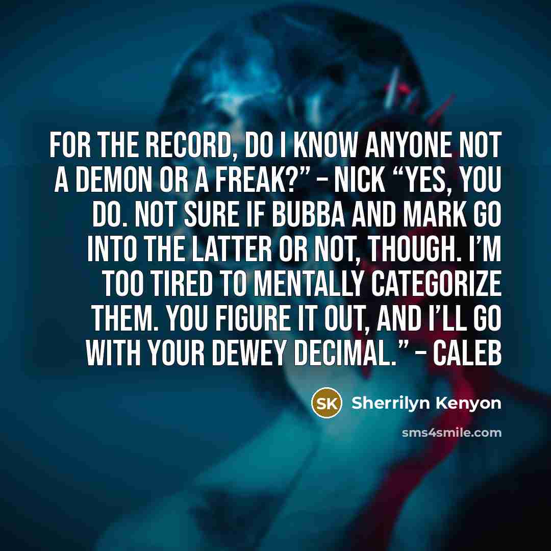 “For the record, do I know anyone not a demon or a freak?” – Nick “Yes, you do. Not sure if Bubba and Mark go into the latter or not, though. I’m too tired to mentally categorize them. You figure it out, and I’ll go with your Dewey decimal.” – Caleb” quote by Sherrilyn Kenyon