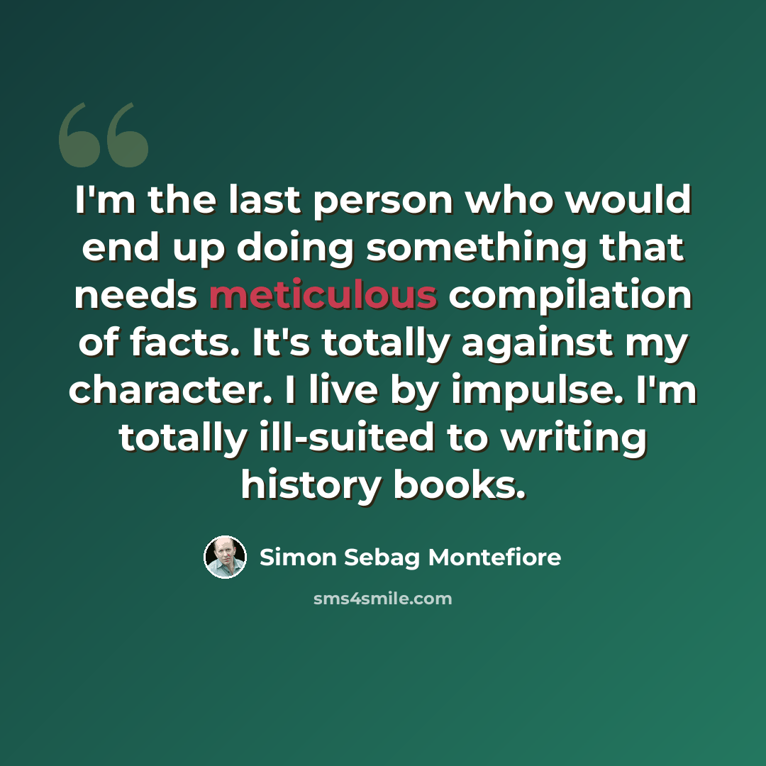 “I'm the last person who would end up doing something that needs meticulous compilation of facts. It's totally against my character. I live by impulse. I'm totally ill-suited to writing history books.” quote by Simon Sebag Montefiore