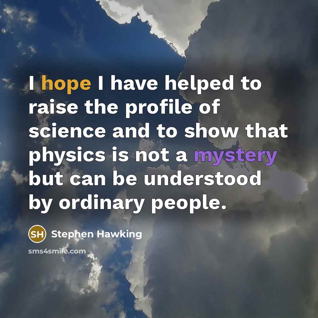 “I hope I have helped to raise the profile of science and to show that physics is not a mystery but can be understood by ordinary people.” quote by Stephen Hawking