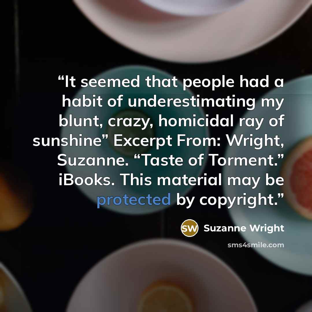 “It seemed that people had a habit of underestimating my blunt, crazy, homicidal ray of sunshine” Excerpt From: Wright, Suzanne. “Taste of Torment.” iBooks. This material may be protected by copyright.” quote by Suzanne Wright