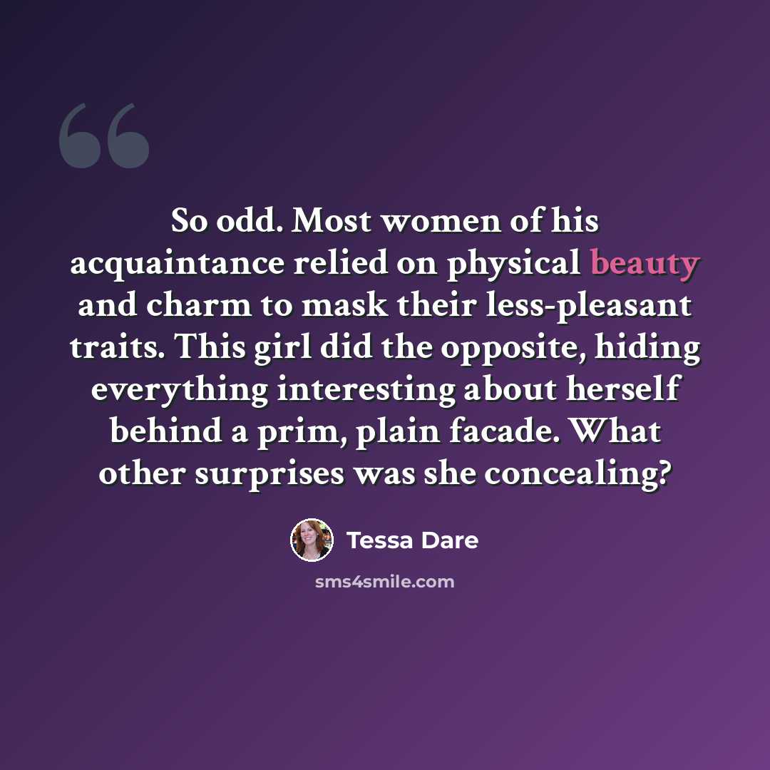 “So odd. Most women of his acquaintance relied on physical beauty and charm to mask their less-pleasant traits. This girl did the opposite, hiding everything interesting about herself behind a prim, plain facade. What other surprises was she concealing?” quote by Tessa Dare