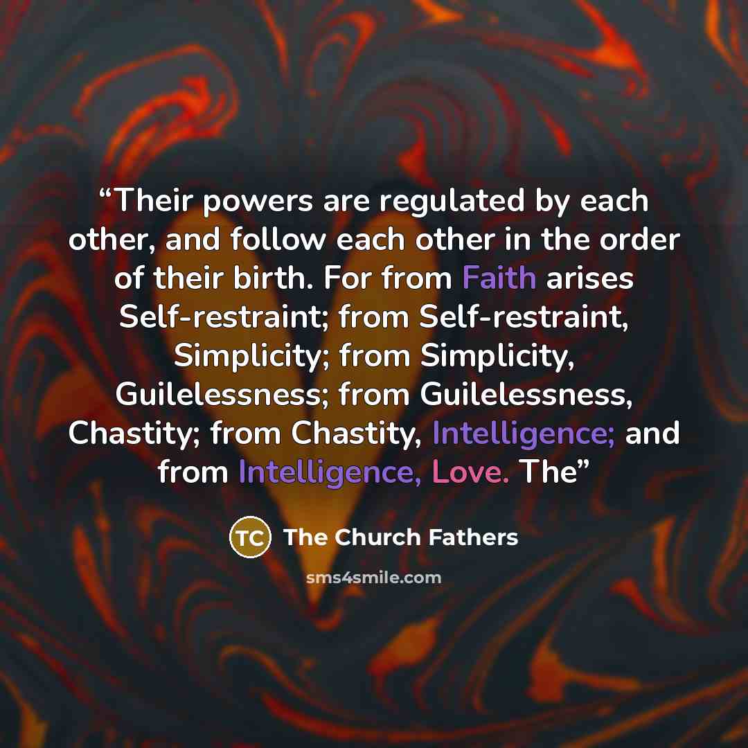 “Their powers are regulated by each other, and follow each other in the order of their birth. For from Faith arises Self-restraint; from Self-restraint, Simplicity; from Simplicity, Guilelessness; from Guilelessness, Chastity; from Chastity, Intelligence; and from Intelligence, Love. The” quote by The Church Fathers