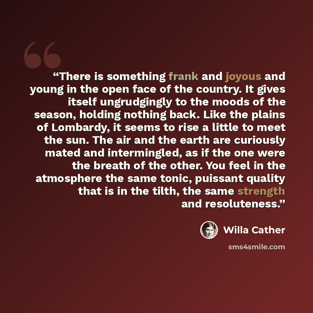 “There is something frank and joyous and young in the open face of the country. It gives itself ungrudgingly to the moods of the season, holding nothing back. Like the plains of Lombardy, it seems to rise a little to meet the sun. The air and the earth are curiously mated and intermingled, as if…” quote by Willa Cather