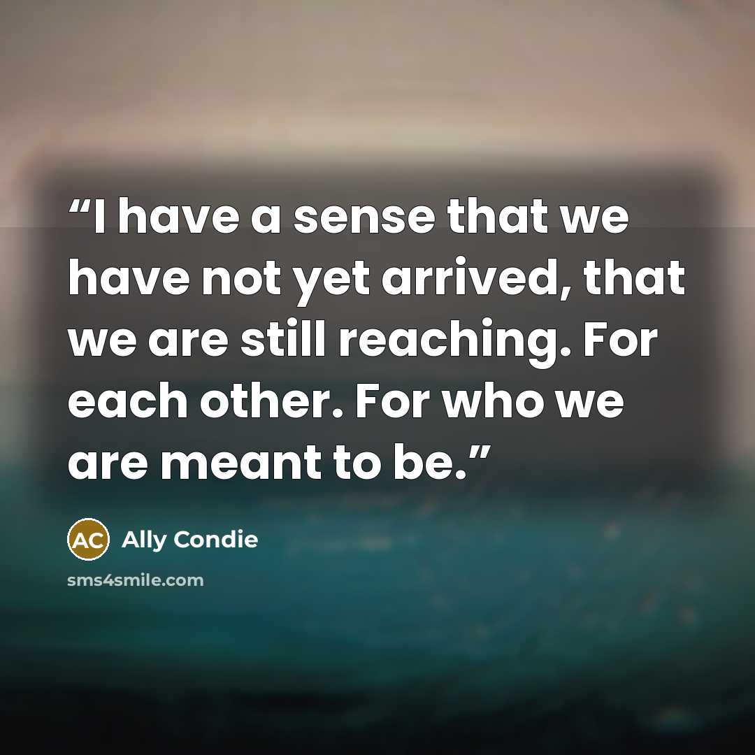 “I have a sense that we have not yet arrived, that we are still reaching. For each other. For who we are meant to be.” quote by Ally Condie