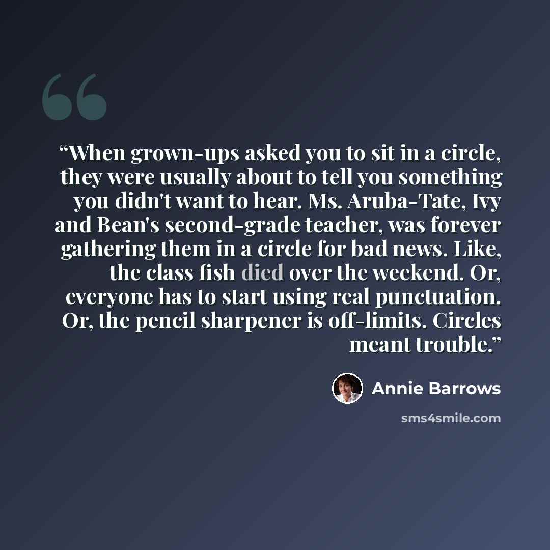 “When grown-ups asked you to sit in a circle, they were usually about to tell you something you didn't want to hear. Ms. Aruba-Tate, Ivy and Bean's second-grade teacher, was forever gathering them in a circle for bad news. Like, the class fish died over the weekend. Or, everyone has to start using…” quote by Annie Barrows