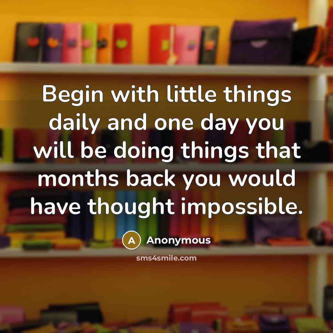 “Begin with little things daily and one day you will be doing things that months back you would have thought impossible.” quote by Anonymous