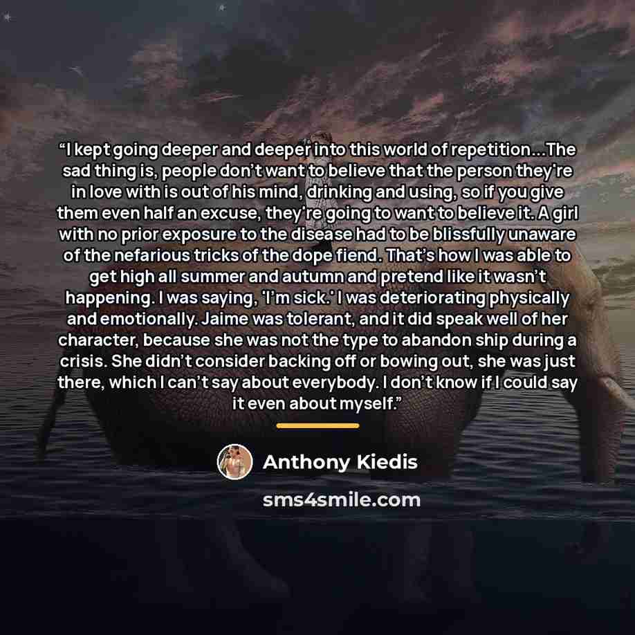 “I kept going deeper and deeper into this world of repetition...The sad thing is, people don't want to believe that the person they're in love with is out of his mind, drinking and using, so if you give them even half an excuse, they're going to want to believe it. A girl with no prior exposure to…” quote by Anthony Kiedis