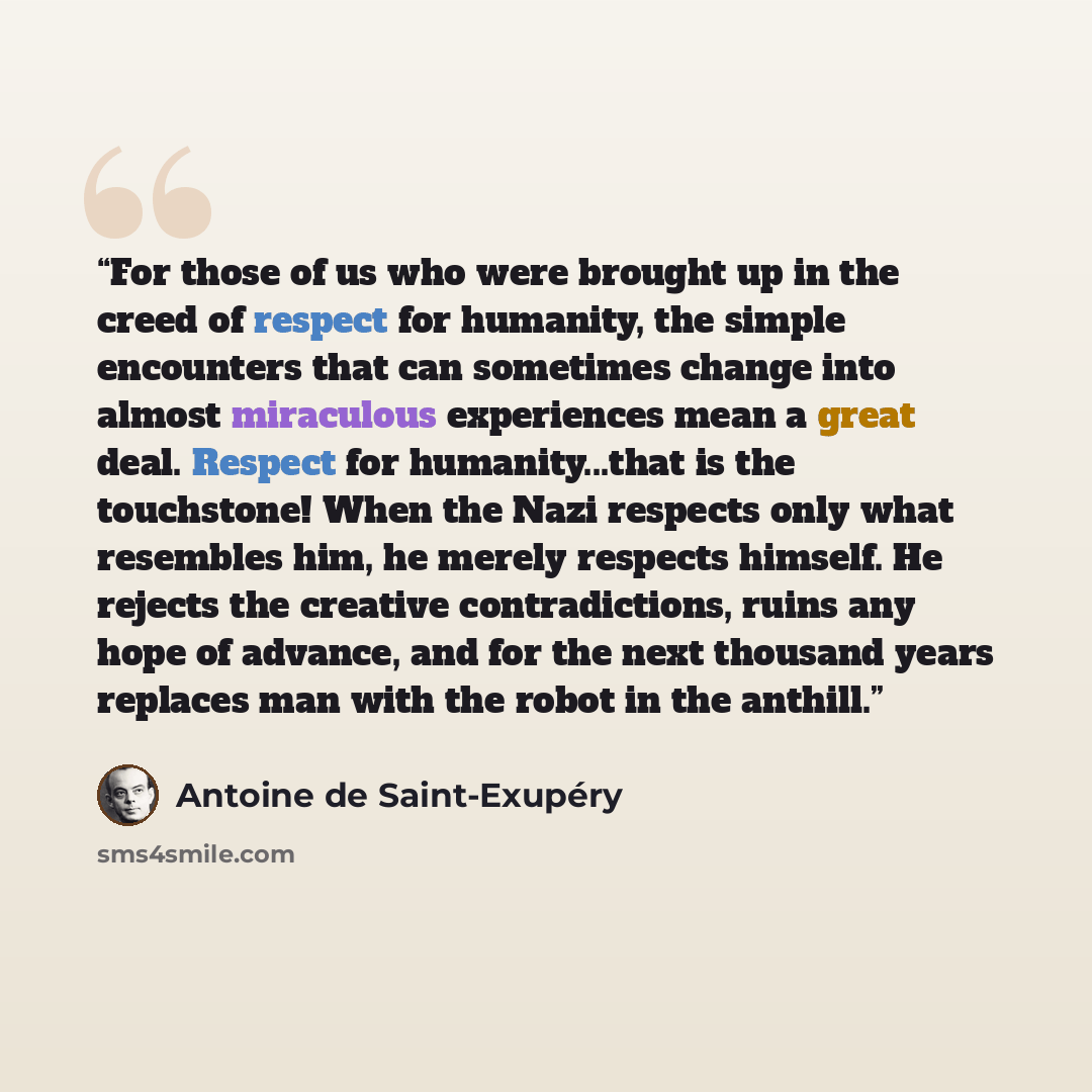 “For those of us who were brought up in the creed of respect for humanity, the simple encounters that can sometimes change into almost miraculous experiences mean a great deal. Respect for humanity...that is the touchstone! When the Nazi respects only what resembles him, he merely respects himself…” quote by Antoine de Saint-Exupéry