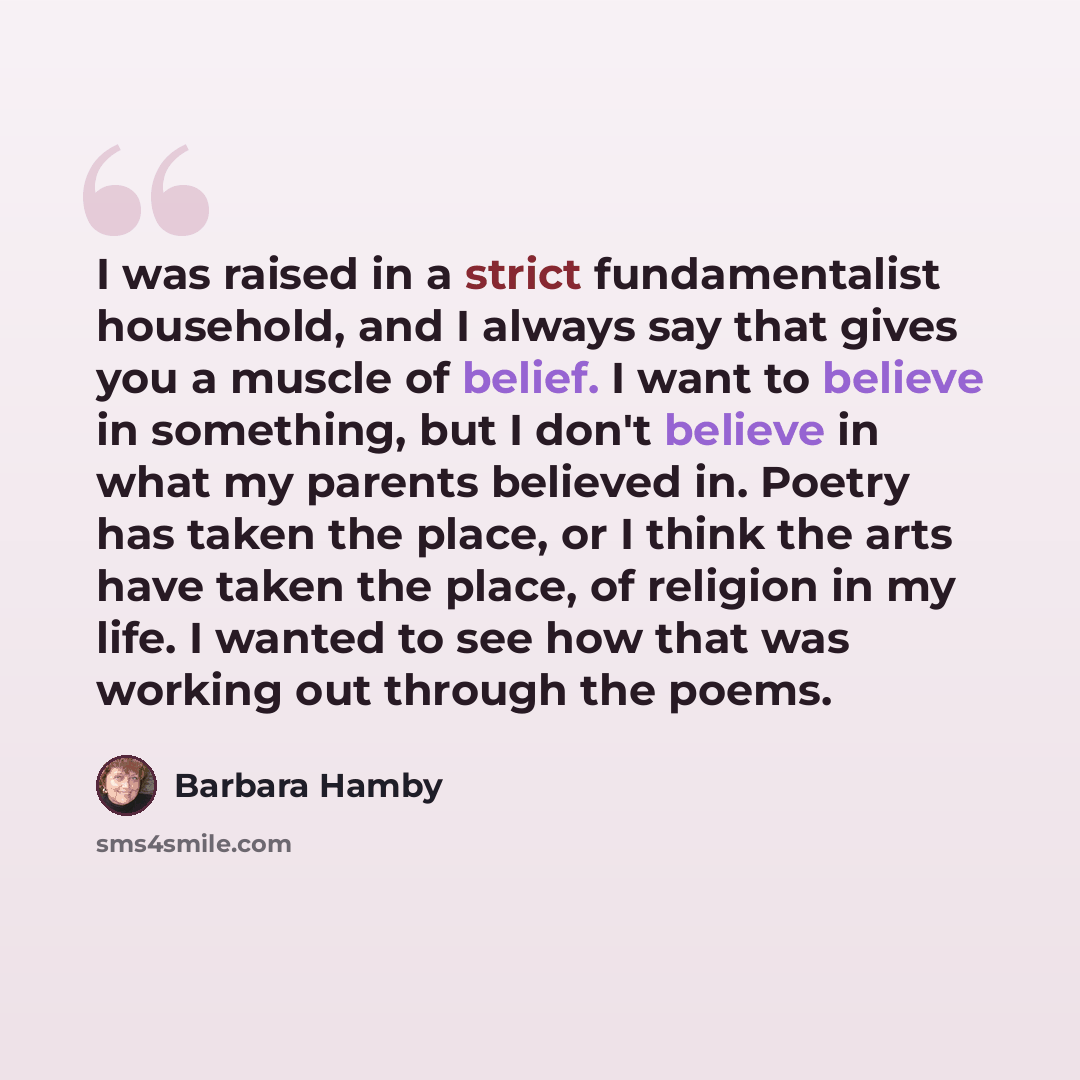 “I was raised in a strict fundamentalist household, and I always say that gives you a muscle of belief. I want to believe in something, but I don't believe in what my parents believed in. Poetry has taken the place, or I think the arts have taken the place, of religion in my life. I wanted to see…” quote by Barbara Hamby