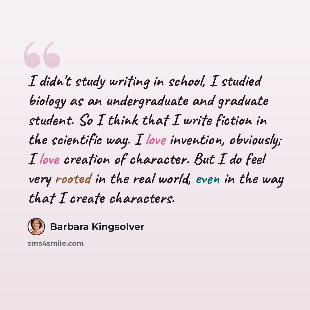 “I didn't study writing in school, I studied biology as an undergraduate and graduate student. So I think that I write fiction in the scientific way. I love invention, obviously; I love creation of character. But I do feel very rooted in the real world, even in the way that I create characters.” quote by Barbara Kingsolver