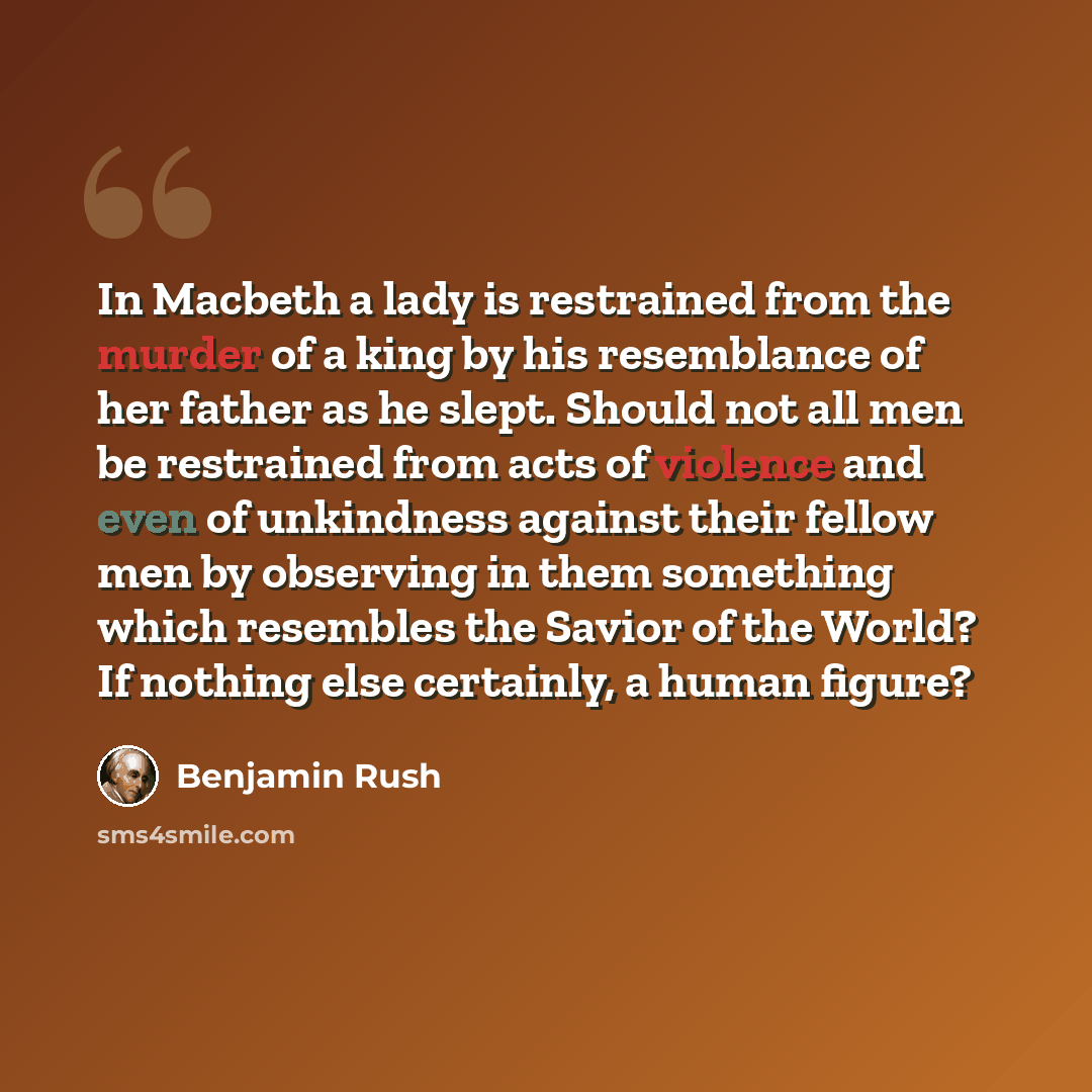 “In Macbeth a lady is restrained from the murder of a king by his resemblance of her father as he slept. Should not all men be restrained from acts of violence and even of unkindness against their fellow men by observing in them something which resembles the Savior of the World? If nothing else…” quote by Benjamin Rush