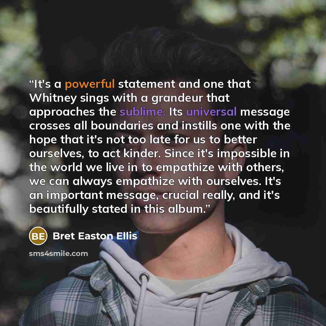 “It's a powerful statement and one that Whitney sings with a grandeur that approaches the sublime. Its universal message crosses all boundaries and instills one with the hope that it's not too late for us to better ourselves, to act kinder. Since it's impossible in the world we live in to empathize…” quote by Bret Easton Ellis