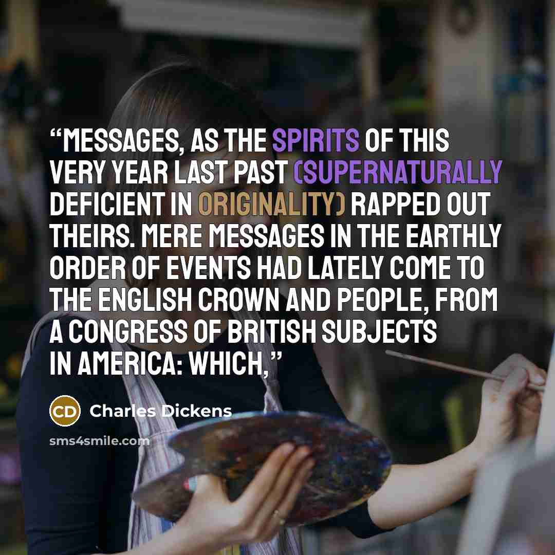 “messages, as the spirits of this very year last past (supernaturally deficient in originality) rapped out theirs. Mere messages in the earthly order of events had lately come to the English Crown and People, from a congress of British subjects in America: which,” quote by Charles Dickens