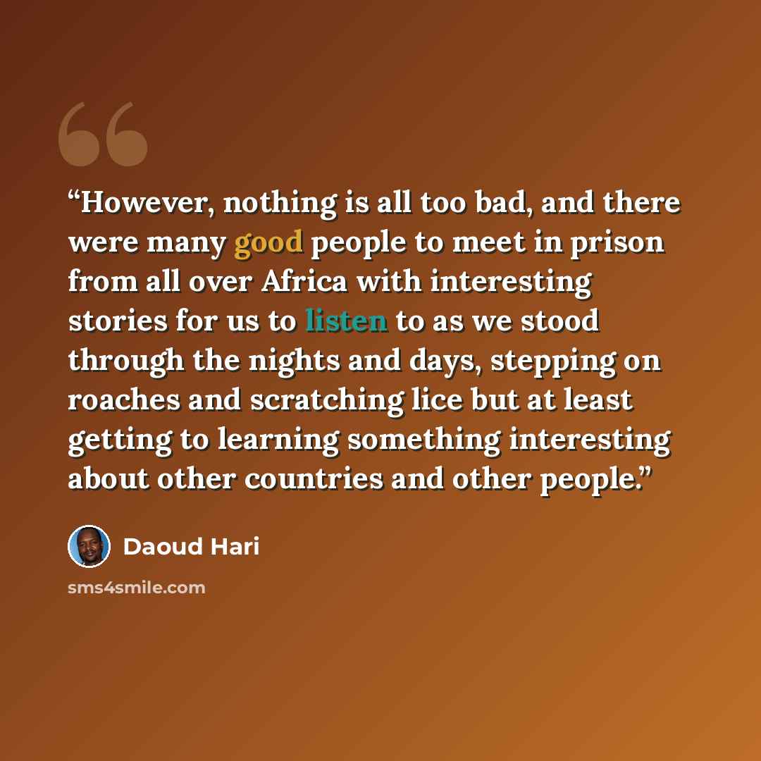 “However, nothing is all too bad, and there were many good people to meet in prison from all over Africa with interesting stories for us to listen to as we stood through the nights and days, stepping on roaches and scratching lice but at least getting to learning something interesting about other…” quote by Daoud Hari