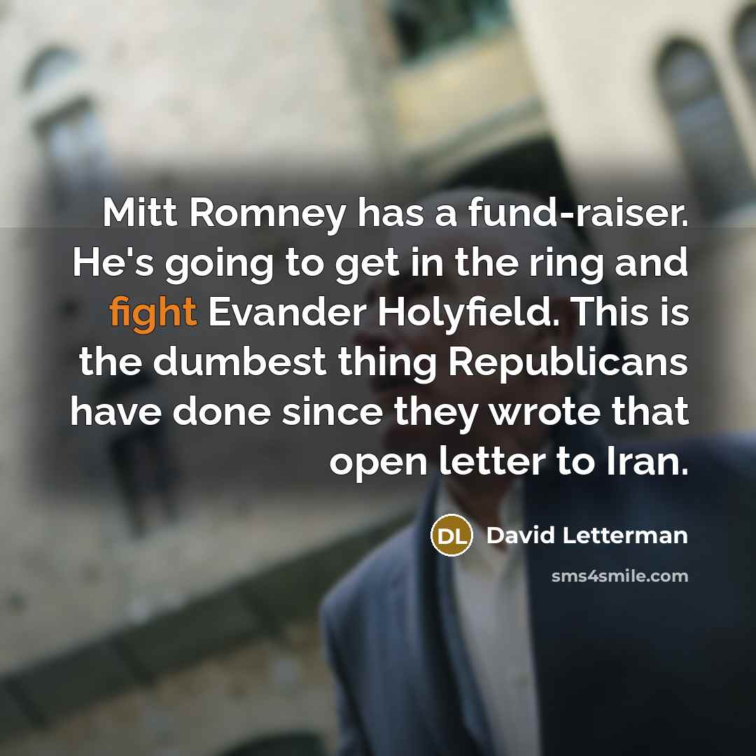 “Mitt Romney has a fund-raiser. He's going to get in the ring and fight Evander Holyfield. This is the dumbest thing Republicans have done since they wrote that open letter to Iran.” quote by David Letterman
