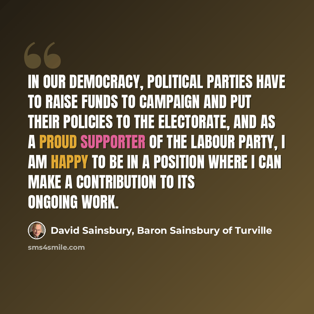 “In our democracy, political parties have to raise funds to campaign and put their policies to the electorate, and as a proud supporter of the Labour Party, I am happy to be in a position where I can make a contribution to its ongoing work.” quote by David Sainsbury, Baron Sainsbury of Turville