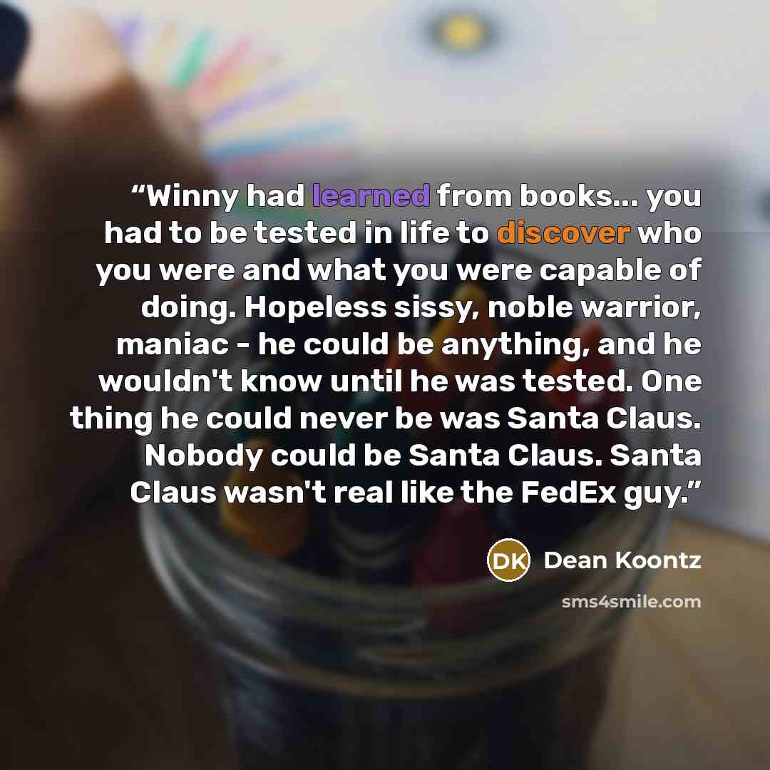 “Winny had learned from books... you had to be tested in life to discover who you were and what you were capable of doing. Hopeless sissy, noble warrior, maniac - he could be anything, and he wouldn't know until he was tested. One thing he could never be was Santa Claus. Nobody could be Santa…” quote by Dean Koontz