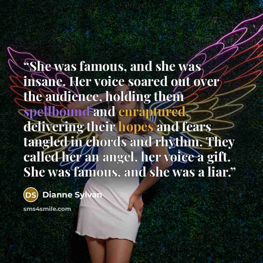 “She was famous, and she was insane. Her voice soared out over the audience, holding them spellbound and enraptured, delivering their hopes and fears tangled in chords and rhythm. They called her an angel, her voice a gift. She was famous, and she was a liar.” quote by Dianne Sylvan