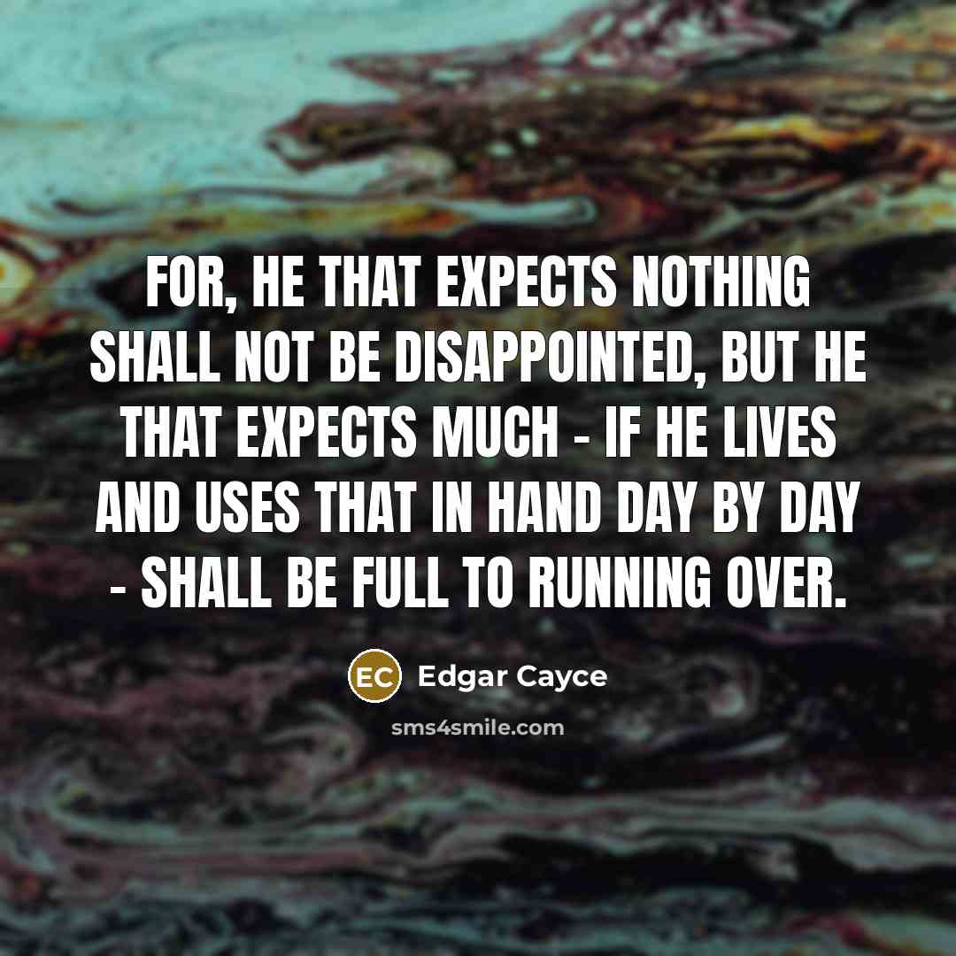 “For, he that expects nothing shall not be disappointed, but he that expects much - if he lives and uses that in hand day by day - shall be full to running over.” quote by Edgar Cayce
